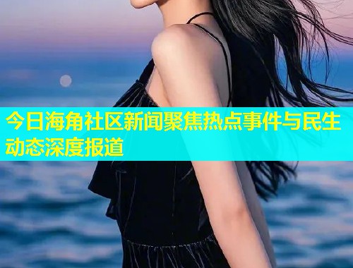 今日海角社区新闻聚焦热点事件与民生动态深度报道