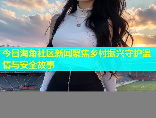 今日海角社区新闻聚焦乡村振兴守护温情与安全故事