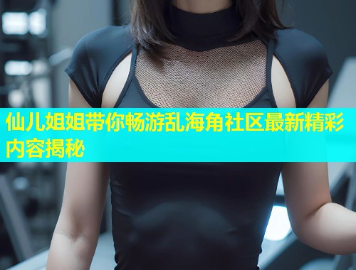 仙儿姐姐带你畅游乱海角社区最新精彩内容揭秘