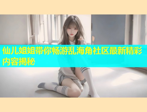 仙儿姐姐带你畅游乱海角社区最新精彩内容揭秘