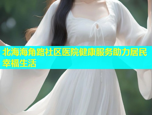 北海海角路社区医院健康服务助力居民幸福生活 北海海角路社区医院健康服务助力居民幸福生活