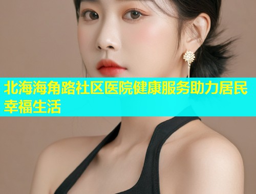 北海海角路社区医院健康服务助力居民幸福生活