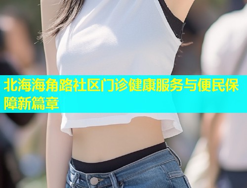 北海海角路社区门诊健康服务与便民保障新篇章 北海海角路社区门诊健康服务与便民保障新篇章