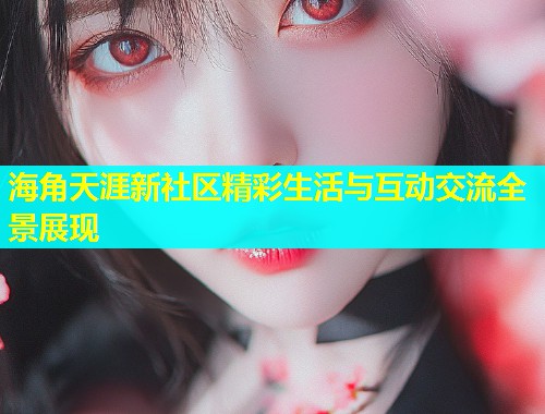 海角天涯新社区精彩生活与互动交流全景展现 海角天涯新社区精彩生活与互动交流全景展现
