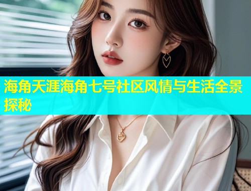 海角天涯海角七号社区风情与生活全景探秘 海角天涯海角七号社区风情与生活全景探秘
