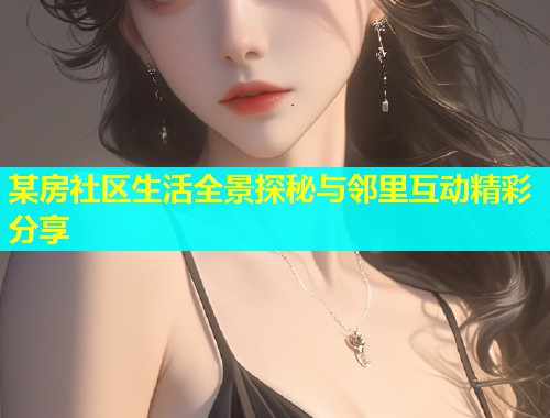 某房社区生活全景探秘与邻里互动精彩分享 某房社区生活全景探秘与邻里互动精彩分享
