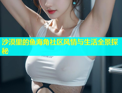 沙漠里的鱼海角社区风情与生活全景探秘