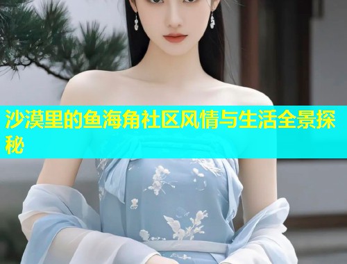 沙漠里的鱼海角社区风情与生活全景探秘