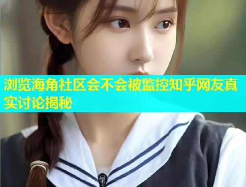 浏览海角社区会不会被监控知乎网友真实讨论揭秘