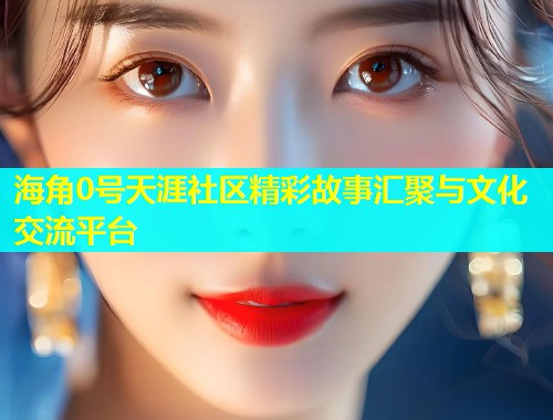 海角0号天涯社区精彩故事汇聚与文化交流平台