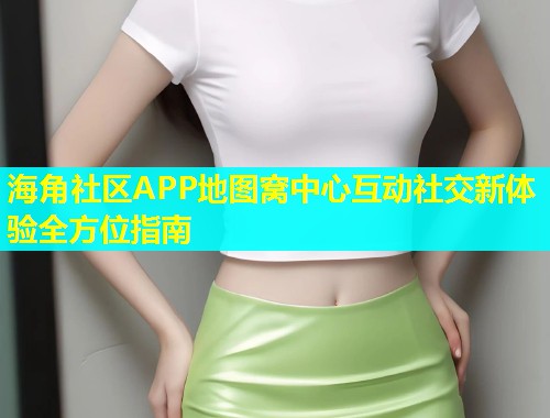 海角社区APP地图窝中心互动社交新体验全方位指南