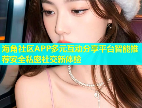 海角社区APP多元互动分享平台智能推荐安全私密社交新体验