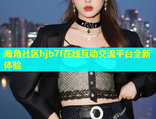 海角社区hjb7f在线互动交流平台全新体验