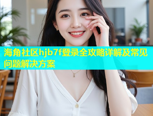 海角社区hjb7f登录全攻略详解及常见问题解决方案
