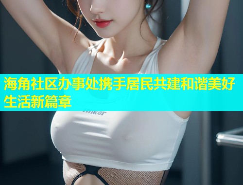 海角社区办事处携手居民共建和谐美好生活新篇章