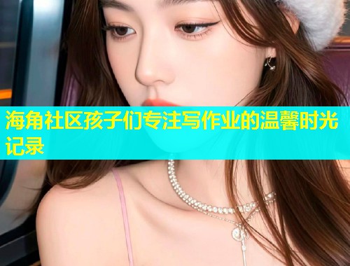 海角社区孩子们专注写作业的温馨时光记录