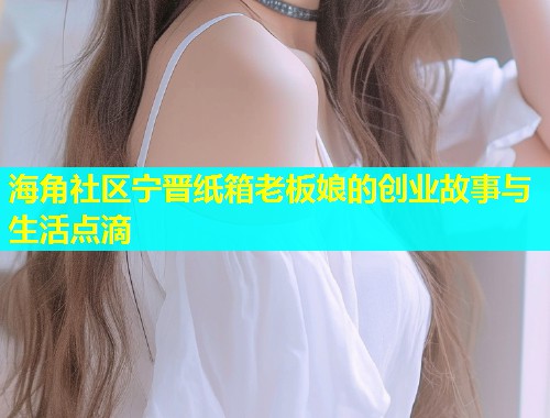 海角社区宁晋纸箱老板娘的创业故事与生活点滴