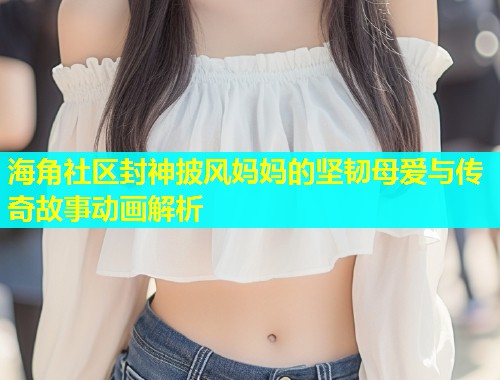 海角社区封神披风妈妈的坚韧母爱与传奇故事动画解析