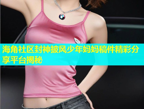 海角社区封神披风少年妈妈稿件精彩分享平台揭秘