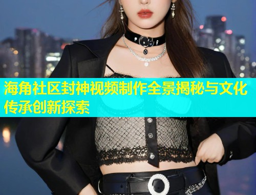 海角社区封神视频制作全景揭秘与文化传承创新探索