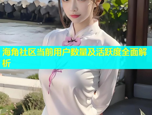 海角社区当前用户数量及活跃度全面解析