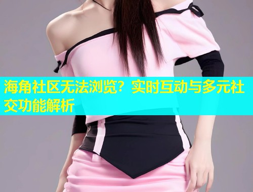 海角社区无法浏览？实时互动与多元社交功能解析