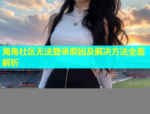 海角社区无法登录原因及解决方法全面解析