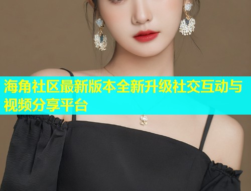 海角社区最新版本全新升级社交互动与视频分享平台