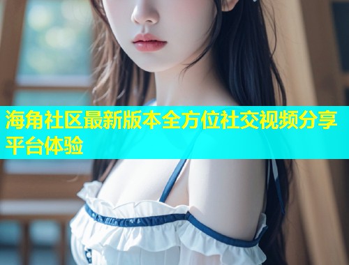 海角社区最新版本全方位社交视频分享平台体验