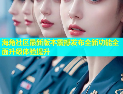 海角社区最新版本震撼发布全新功能全面升级体验提升