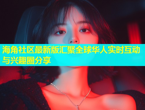 海角社区最新版汇聚全球华人实时互动与兴趣圈分享