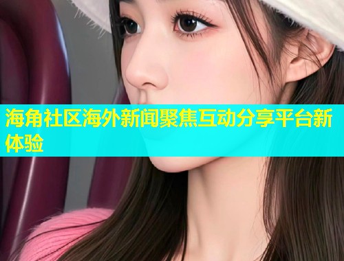 海角社区海外新闻聚焦互动分享平台新体验