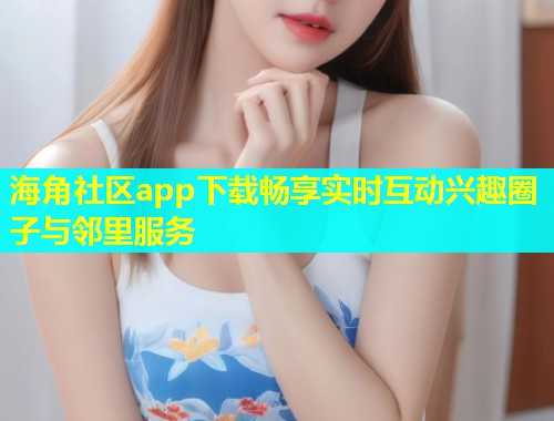 海角社区app下载畅享实时互动兴趣圈子与邻里服务