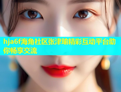 hja6f海角社区张津瑜精彩互动平台助你畅享交流