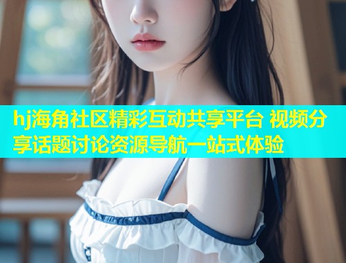 hj海角社区精彩互动共享平台 视频分享话题讨论资源导航一站式体验