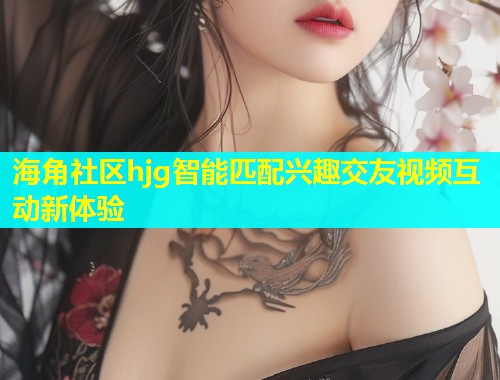 海角社区hjg智能匹配兴趣交友视频互动新体验