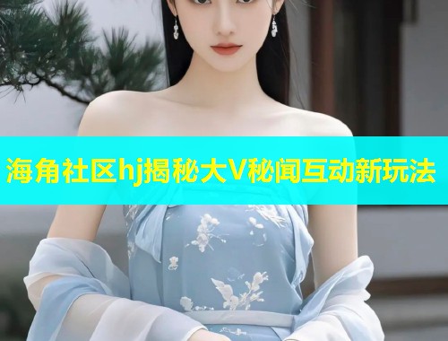海角社区hj揭秘大V秘闻互动新玩法