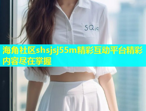 海角社区shsjsj55m精彩互动平台精彩内容尽在掌握