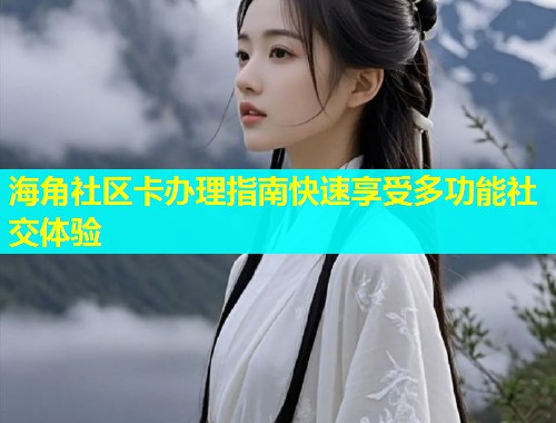 海角社区卡办理指南快速享受多功能社交体验
