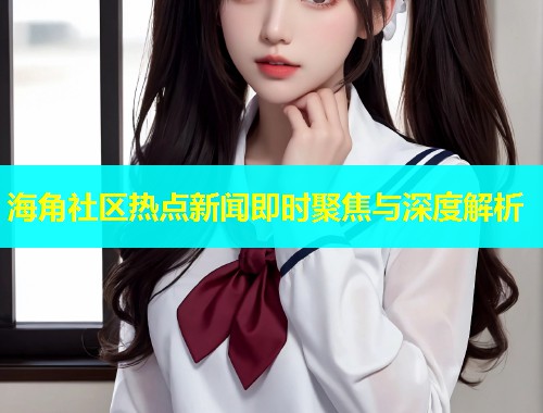 海角社区热点新闻即时聚焦与深度解析
