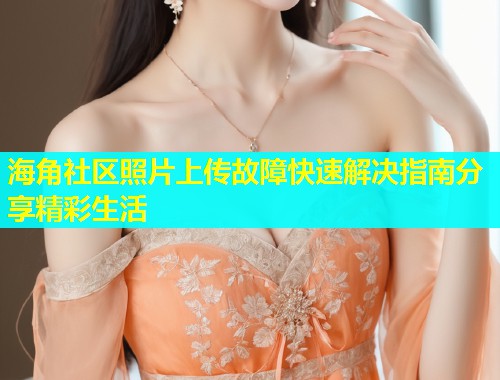 海角社区照片上传故障快速解决指南分享精彩生活