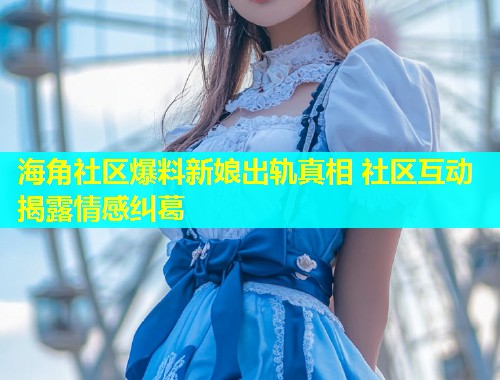 海角社区爆料新娘出轨真相 社区互动揭露情感纠葛