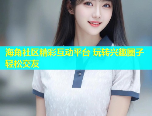 海角社区精彩互动平台 玩转兴趣圈子轻松交友