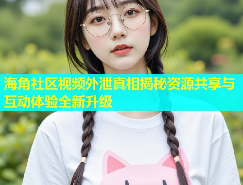 海角社区视频外泄真相揭秘资源共享与互动体验全新升级