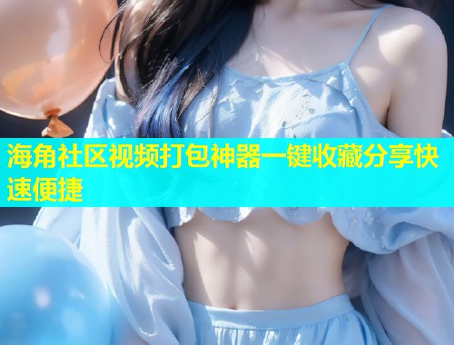 海角社区视频打包神器一键收藏分享快速便捷