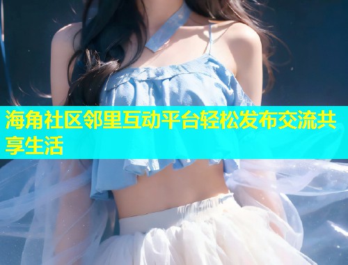 海角社区邻里互动平台轻松发布交流共享生活