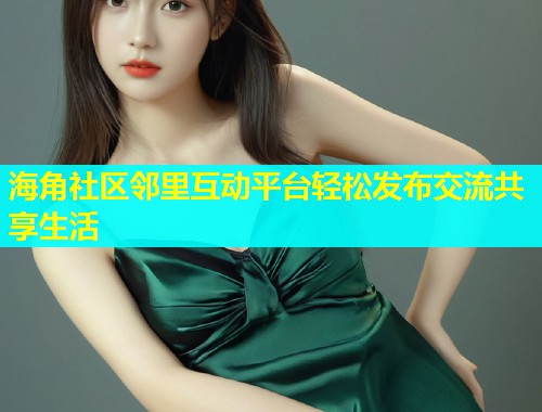 海角社区邻里互动平台轻松发布交流共享生活