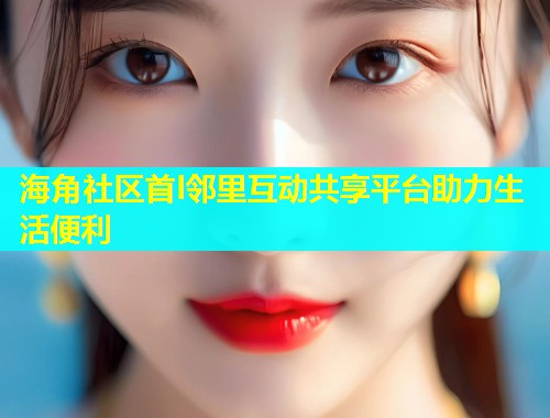 海角社区首l邻里互动共享平台助力生活便利