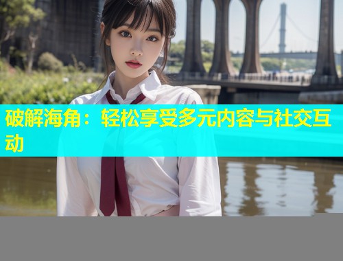 破解海角：轻松享受多元内容与社交互动