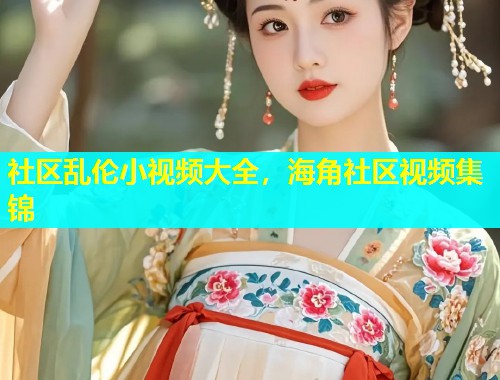 社区乱伦小视频大全，海角社区视频集锦